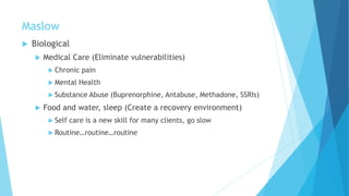 Maslow
 Biological
 Medical Care (Eliminate vulnerabilities)
 Chronic pain
 Mental Health
 Substance Abuse (Buprenorphine, Antabuse, Methadone, SSRIs)
 Food and water, sleep (Create a recovery environment)
 Self care is a new skill for many clients, go slow
 Routine…routine…routine
 