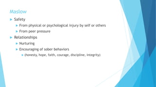 Maslow
 Safety
 From physical or psychological injury by self or others
 From peer pressure
 Relationships
 Nurturing
 Encouraging of sober behaviors
 (honesty, hope, faith, courage, discipline, integrity)
 