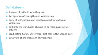Self-Esteem
 A sense of pride in who they are
 Acceptance of strengths and weaknesses
 Lack of self-esteem can lead to a need for external
validation
 Self-Esteem workbooks abound to develop positive self
esteem
 Eradicating harsh, self-critical self-talk is the second part
 Be aware of the imposter phenomenon.
 