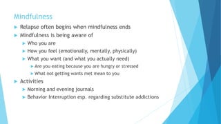 Mindfulness
 Relapse often begins when mindfulness ends
 Mindfulness is being aware of
 Who you are
 How you feel (emotionally, mentally, physically)
 What you want (and what you actually need)
 Are you eating because you are hungry or stressed
 What not getting wants met mean to you
 Activities
 Morning and evening journals
 Behavior Interruption esp. regarding substitute addictions
 