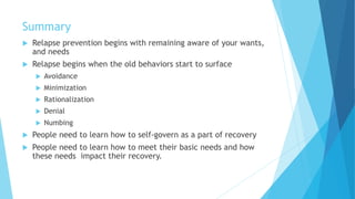 Summary
 Relapse prevention begins with remaining aware of your wants,
and needs
 Relapse begins when the old behaviors start to surface
 Avoidance
 Minimization
 Rationalization
 Denial
 Numbing
 People need to learn how to self-govern as a part of recovery
 People need to learn how to meet their basic needs and how
these needs impact their recovery.
 