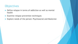 Objectives
 Define relapse in terms of addiction as well as mental
health
 Examine relapse prevention techniques
 Explore needs of the person: Psychosocial and Maslovian
 