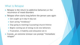 What is Relapse
 Relapse is the return to addictive behaviors or the
recurrence of mood disorders
 Relapse often starts long before the person uses again
 Get caught up in day-in-day-out
 Start acting “mindlessly”
 Stop going to meetings/counseling/church/lifeline
 Begins running out of energy to do new behaviors
 Frustration, irritability and exhaustion set in
 Caveat…an extreme stressor can prompt “immediate
relapse”
 