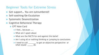 Beginner Tools for Extreme Stress
 Get support… You are outnumbered!
 Self-soothing/De-Escalation
 Systematic Desensitization
 Cognitive Behavioral Therapy
 CPT Note Card
 I feel… because ……
 What am I upset about
 What are the FACTS for and against this belief
 Am I using all or nothing thinking or jumping to conclusions
 I need to call _______ to get an objective perspective or
what would _____ do
 