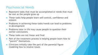 Psychosocial Needs
 Represent tasks that must be accomplished or needs that must
be met as the people grow up
 These tasks help people learn self-control, confidence and
esteem
 Problems in achieving these tasks/needs can lead to problems
in development
 Problems later in life may cause people to question their
earlier conclusions
 These tasks are not linear and final
 Part of the treatment process is helping people learn how to
“parent” themselves.
 Clinicians initially take the part of the parental figure
modeling how to resolve issues
 