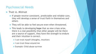 Psychosocial Needs
 Trust vs. Mistrust
 If people receive consistent, predictable and reliable care,
they will develop a sense of trust/faith in themselves and
others
 They will be able to feel secure even when threatened.
 This leads to developing hope that as new crises arise,
there is a real possibility that other people will be there
are a source of support, they have the strength to endure
and their intuition is correct.
 I can trust myself (thoughts, intuition)
 I can trust those around me
 Example: Child abuse survivor
 