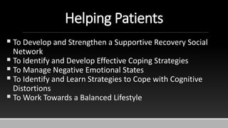 Helping Patients
 To Develop and Strengthen a Supportive Recovery Social
Network
 To Identify and Develop Effective Coping Strategies
 To Manage Negative Emotional States
 To Identify and Learn Strategies to Cope with Cognitive
Distortions
 To Work Towards a Balanced Lifestyle
 