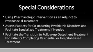 Special Considerations
 Using Pharmacologic Intervention as an Adjunct to
Psychosocial Treatment
 Assess Patients for Co-occurring Psychiatric Disorders and
Facilitate Specialized Treatment if Needed
 Facilitate the Transition to Follow-up Outpatient Treatment
For Patients Completing Residential or Hospital-Based
Treatment
 
