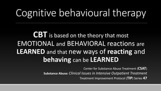 Cognitive behavioural therapy
CBT is based on the theory that most
EMOTIONAL and BEHAVIORAL reactions are
LEARNED and that new ways of reacting and
behaving can be LEARNED
Center for Substance Abuse Treatment (CSAT)
Substance Abuse: Clinical Issues in Intensive Outpatient Treatment
Treatment Improvement Protocol (TIP) Series 47
 