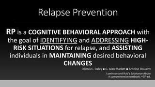 Relapse Prevention
RP is a COGNITIVE BEHAVIORAL APPROACH with
the goal of IDENTIFYING and ADDRESSING HIGH-
RISK SITUATIONS for relapse, and ASSISTING
individuals in MAINTAINING desired behavioral
CHANGES
Dennis C. Daley ■ G. Alan Marlatt ■ Antoine Douaihy
Lowinson and Ruiz’s Substance Abuse
A comprehensive textbook.—5th ed.
 