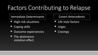 Factors Contributing to Relapse
 High-risk situations
 Coping skills
 Outcome expectancies
 The abstinence
violation effect
Immediate Determinants Covert Antecedents
 Life style factors
 Urges
 Cravings
 