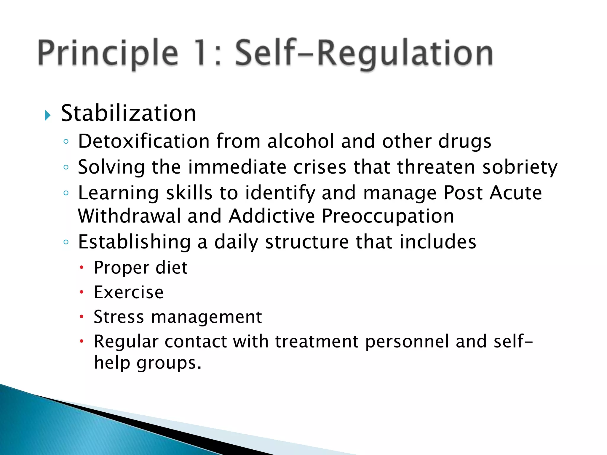 StabilizationDetoxification from alcohol and other drugs Solving the immediate crises that threaten sobriety Learning skills to identify and manage Post Acute Withdrawal and Addictive Preoccupation Establishing a daily structure that includes Proper dietExerciseStress managementRegular contact with treatment personnel and self-help groups. Principle 1: Self-Regulation