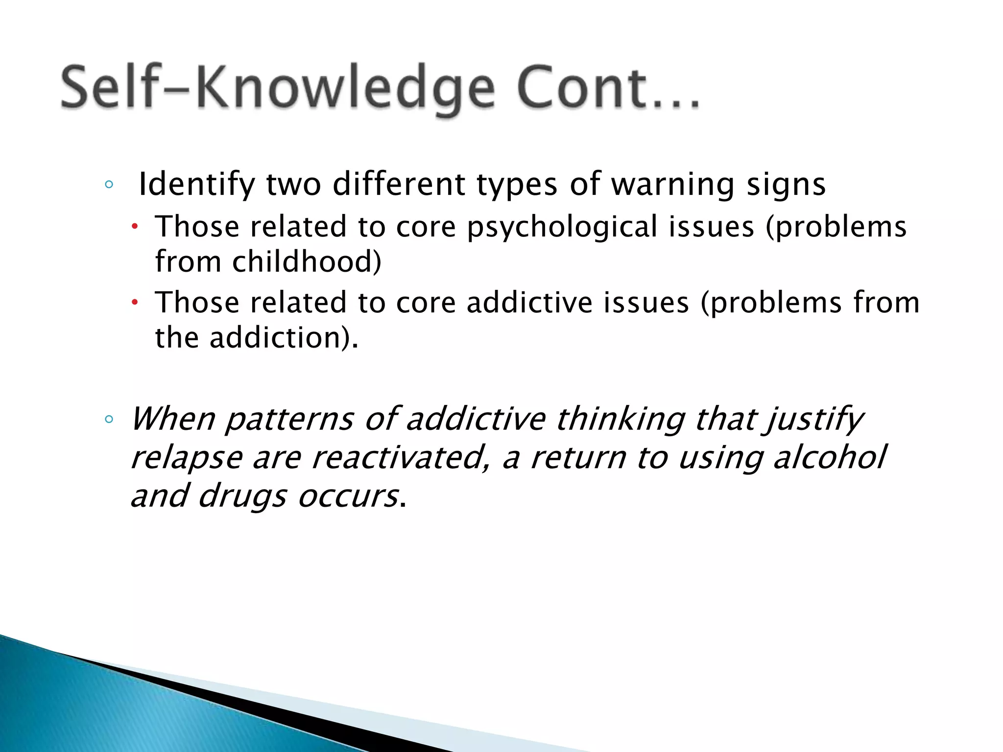  Identify two different types of warning signsThose related to core psychological issues (problems from childhood)Those related to core addictive issues (problems from the addiction). When patterns of addictive thinking that justify relapse are reactivated, a return to using alcohol and drugs occurs.Self-Knowledge Cont…