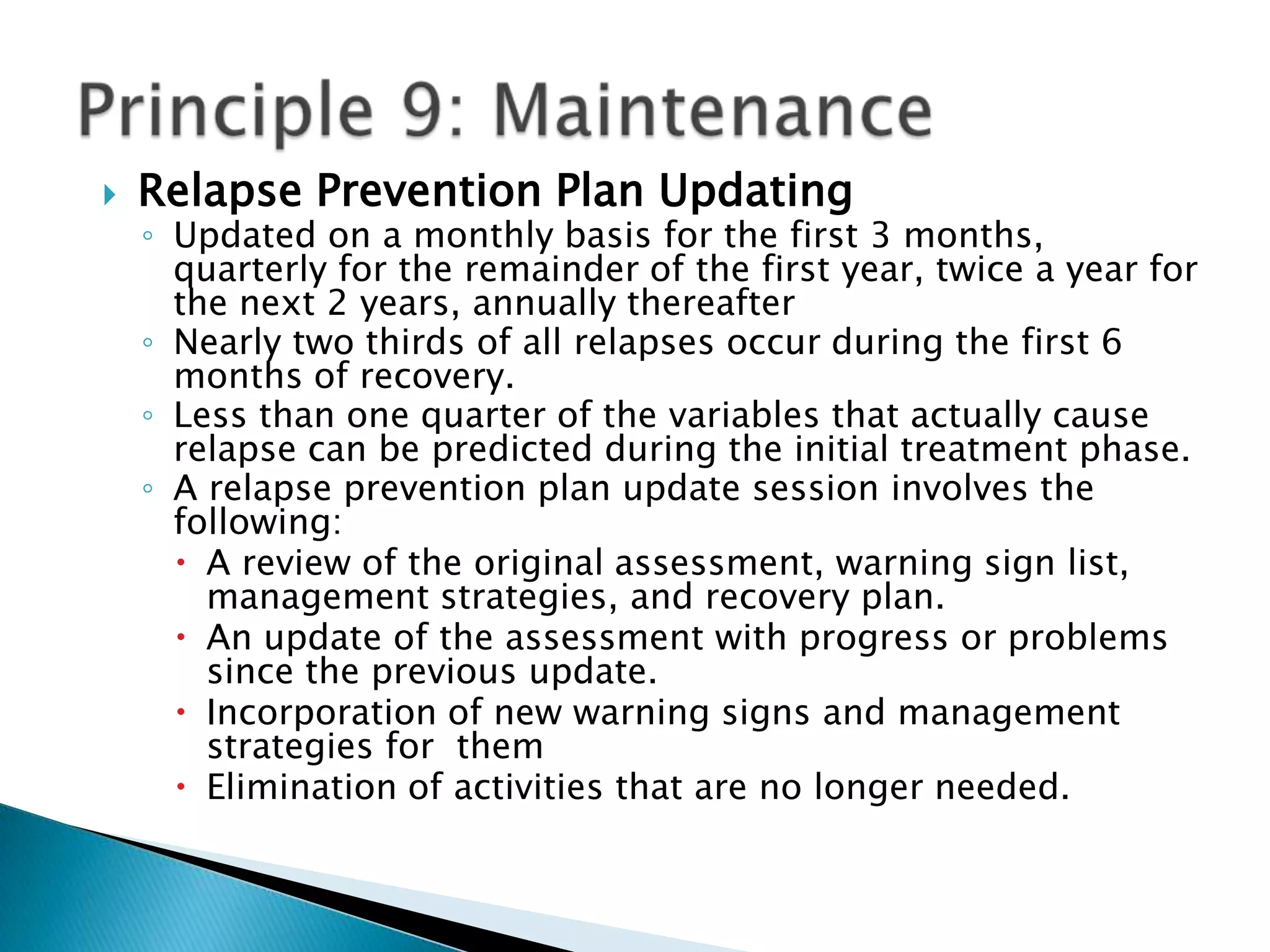 Relapse Prevention Plan Updating Updated on a monthly basis for the first 3 months, quarterly for the remainder of the first year, twice a year for the next 2 years, annually thereafter Nearly two thirds of all relapses occur during the first 6 months of recovery. Less than one quarter of the variables that actually cause relapse can be predicted during the initial treatment phase. A relapse prevention plan update session involves the following: A review of the original assessment, warning sign list, management strategies, and recovery plan. An update of the assessment with progress or problems since the previous update. Incorporation of new warning signs and management strategies for  themElimination of activities that are no longer needed. Principle 9: Maintenance