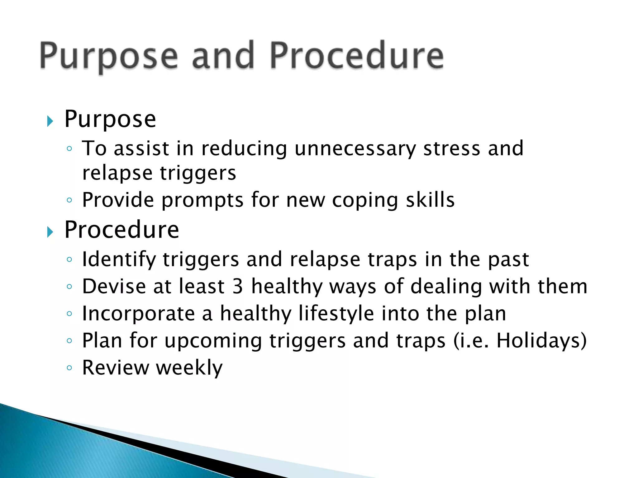 PurposeTo assist in reducing unnecessary stress and relapse triggersProvide prompts for new coping skillsProcedureIdentify triggers and relapse traps in the pastDevise at least 3 healthy ways of dealing with themIncorporate a healthy lifestyle into the planPlan for upcoming triggers and traps (i.e. Holidays)Review weeklyPurpose and Procedure 