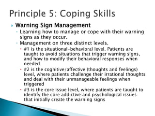 Warning Sign ManagementLearning how to manage or cope with their warning signs as they occur. Management on three distinct levels. #1 is the situational-behavioral level. Patients are taught to avoid situations that trigger warning signs, and how to modify their behavioral responses when needed#2 is the cognitive/affective (thoughts and feelings) level, where patients challenge their irrational thoughts and deal with their unmanageable feelings when triggered#3 is the core issue level, where patients are taught to identify the core addictive and psychological issues that initially create the warning signsPrinciple 5: Coping Skills