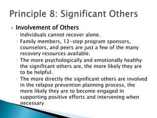 Involvement of OthersIndividuals cannot recover alone. Family members, 12-step program sponsors, counselors, and peers are just a few of the many recovery resources available. The more psychologically and emotionally healthy the significant others are, the more likely they are to be helpful. The more directly the significant others are involved in the relapse prevention planning process, the more likely they are to become engaged in supporting positive efforts and intervening when necessaryPrinciple 8: Significant Others