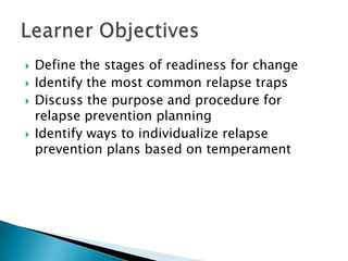 Define the stages of readiness for change Identify the most common relapse traps Discuss the purpose and procedure for relapse prevention planning Identify ways to individualize relapse prevention plans based on temperament Learner Objectives