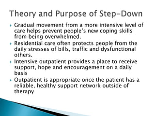 Gradual movement from a more intensive level of care helps prevent people’s new coping skills from being overwhelmed.Residential care often protects people from the daily stresses of bills, traffic and dysfunctional others.Intensive outpatient provides a place to receive support, hope and encouragement on a daily basisOutpatient is appropriate once the patient has a reliable, healthy support network outside of therapyTheory and Purpose of Step-Down