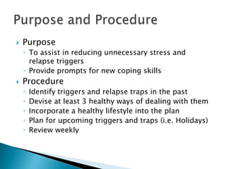 PurposeTo assist in reducing unnecessary stress and relapse triggersProvide prompts for new coping skillsProcedureIdentify triggers and relapse traps in the pastDevise at least 3 healthy ways of dealing with themIncorporate a healthy lifestyle into the planPlan for upcoming triggers and traps (i.e. Holidays)Review weeklyPurpose and Procedure 