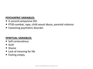 PSYCHIATRIC VARIABLES:
 A second compulsive DO.
 PTSD-combat, rape, child sexual abuse, parental violence
 Coexisting psychiatric disorder.
SPIRITUAL VARIABLES:
 Self-centeredness
 Guilt
 Shame
 Lack of meaning for life
 Feeling empty.
www.rolandwilliamsconsulting.com
 