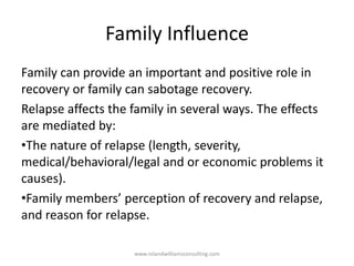 Family Influence
Family can provide an important and positive role in
recovery or family can sabotage recovery.
Relapse affects the family in several ways. The effects
are mediated by:
•The nature of relapse (length, severity,
medical/behavioral/legal and or economic problems it
causes).
•Family members’ perception of recovery and relapse,
and reason for relapse.
www.rolandwilliamsconsulting.com
 