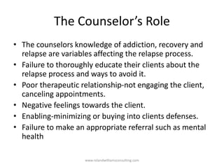 The Counselor’s Role
• The counselors knowledge of addiction, recovery and
relapse are variables affecting the relapse process.
• Failure to thoroughly educate their clients about the
relapse process and ways to avoid it.
• Poor therapeutic relationship-not engaging the client,
canceling appointments.
• Negative feelings towards the client.
• Enabling-minimizing or buying into clients defenses.
• Failure to make an appropriate referral such as mental
health
www.rolandwilliamsconsulting.com
 