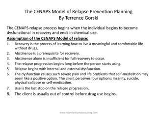 The CENAPS Model of Relapse Prevention Planning
By Terrence Gorski
The CENAPS relapse process begins when the individual begins to become
dysfunctional in recovery and ends in chemical use.
Assumption of the CENAPS Model of relapse:
1. Recovery is the process of learning how to live a meaningful and comfortable life
without drugs.
2. Abstinence is a prerequisite for recovery.
3. Abstinence alone is insufficient for full recovery to occur.
4. The relapse progression begins long before the person starts using.
5. Relapse begins with internal and external dysfunction.
6. The dysfunction causes such severe pain and life problems that self-medication may
seem like a positive option. The client perceives four options: insanity, suicide,
physical collapse or self-medication.
7. Use is the last stop on the relapse progression.
8. The client is usually out of control before drug use begins.
www.rolandwilliamsconsulting.com
 