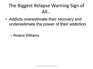 The Biggest Relapse Warning Sign of
All...
• Addicts overestimate their recovery and
underestimate the power of their addiction.
– Roland Williams
www.rolandwilliamsconsulting.com
 