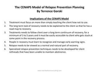 The CENAPS Model of Relapse Prevention Planning
By Terrence Gorski
Implications of the CENAPS Model
1. Treatment must focus on more than simply teaching the client how not to use.
2. The long term task of recovery needs to be explained to the client so that he has a
road map to recovery.
3. Treatments needs to follow client over a long term continuum of recovery, for a
minimum of 3 to 5 years and it must be easily accessible to client who gets stuck at
some point in the recovery process.
4. People in recovery must learn to recognize and manage early warning signs.
5. Relapse needs to be viewed as a normal and natural part of recovery.
6. Specialized relapse prevention techniques needs to be developed for client
rethreads that have been unable to maintain abstinence.
www.rolandwilliamsconsulting.com
 