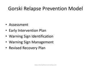 Gorski Relapse Prevention Model
• Assessment
• Early Intervention Plan
• Warning Sign Identification
• Warning Sign Management
• Revised Recovery Plan
www.rolandwilliamsconsulting.com
 