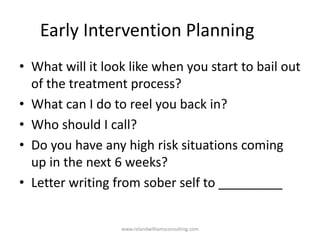 Early Intervention Planning
• What will it look like when you start to bail out
of the treatment process?
• What can I do to reel you back in?
• Who should I call?
• Do you have any high risk situations coming
up in the next 6 weeks?
• Letter writing from sober self to _________
www.rolandwilliamsconsulting.com
 