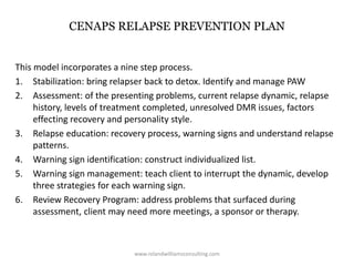 CENAPS RELAPSE PREVENTION PLAN
This model incorporates a nine step process.
1. Stabilization: bring relapser back to detox. Identify and manage PAW
2. Assessment: of the presenting problems, current relapse dynamic, relapse
history, levels of treatment completed, unresolved DMR issues, factors
effecting recovery and personality style.
3. Relapse education: recovery process, warning signs and understand relapse
patterns.
4. Warning sign identification: construct individualized list.
5. Warning sign management: teach client to interrupt the dynamic, develop
three strategies for each warning sign.
6. Review Recovery Program: address problems that surfaced during
assessment, client may need more meetings, a sponsor or therapy.
www.rolandwilliamsconsulting.com
 