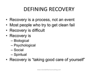 DEFINING RECOVERY
• Recovery is a process, not an event
• Most people who try to get clean fail
• Recovery is difficult
• Recovery is
– Biological
– Psychological
– Social
– Spiritual
• Recovery is “taking good care of yourself”
www.rolandwilliamsconsulting.com
 