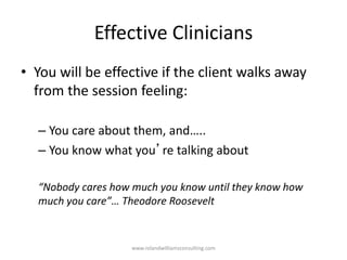Effective Clinicians
• You will be effective if the client walks away
from the session feeling:
– You care about them, and…..
– You know what you’re talking about
“Nobody cares how much you know until they know how
much you care”… Theodore Roosevelt
www.rolandwilliamsconsulting.com
 