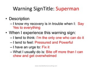 Warning SignTitle: Superman
• Description
– I know my recovery is in trouble when I: Say
Yes to everything
• When I experience this warning sign:
– I tend to think: I’m the only one who can do it
– I tend to feel: Pressured and Powerful
– I have an urge to: Fix it
– What I usually do is: Bite off more than I can
chew and get overwhelmed
www.rolandwilliamsconsulting.com
 