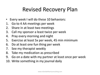 Revised Recovery Plan
• Every week I will do these 10 behaviors:
1. Go to 4 AA meetings per week
2. Share in at least two meetings
3. Call my sponsor a least twice per week
4. Pray every morning and night
5. Exercise at least 5x per week, 45 min minimum
6. Do at least one fun thing per week
7. See my therapist weekly
8. Take my medication as prescribed
9. Go on a date with my partner at least once per week
10. Write something in my journal daily
www.rolandwilliamsconsulting.com
 