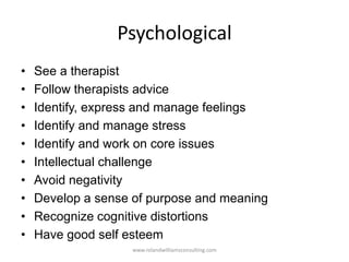 Psychological
• See a therapist
• Follow therapists advice
• Identify, express and manage feelings
• Identify and manage stress
• Identify and work on core issues
• Intellectual challenge
• Avoid negativity
• Develop a sense of purpose and meaning
• Recognize cognitive distortions
• Have good self esteem
www.rolandwilliamsconsulting.com
 