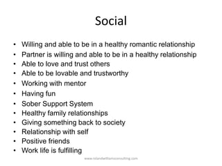 Social
• Willing and able to be in a healthy romantic relationship
• Partner is willing and able to be in a healthy relationship
• Able to love and trust others
• Able to be lovable and trustworthy
• Working with mentor
• Having fun
• Sober Support System
• Healthy family relationships
• Giving something back to society
• Relationship with self
• Positive friends
• Work life is fulfilling
www.rolandwilliamsconsulting.com
 
