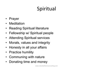 Spiritual
• Prayer
• Meditation
• Reading Spiritual literature
• Fellowship w/ Spiritual people
• Attending Spiritual services
• Morals, values and integrity
• Honesty in all your affairs
• Practice humility
• Communing with nature
• Donating time and money
www.rolandwilliamsconsulting.com
 