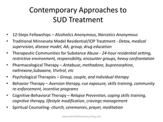 Contemporary Approaches to
SUD Treatment
• 12-Steps Fellowships – Alcoholics Anonymous, Narcotics Anonymous
• Traditional Minnesota Model Residential/IOP Treatment - Detox, medical
supervision, disease model, AA, group, drug education
• Therapeutic Communities for Substance Abuse - 24-hour residential setting,
restrictive environment, responsibility, encounter groups, heavy confrontation
• Pharmacological Therapy – Antabuse, methadone, buprenorphine,
naltrexone,Suboxone, Vivitrol, etc
• Psychological Therapies – Group, couple, and individual therapy
• Behavior Therapy – Aversion therapy, cue exposure, skills training, community
re-enforcement, incentive programs
• Cognitive-Behavioral Therapy – Relapse Prevention, coping skills training,
cognitive therapy, lifestyle modification, cravings management
• Spiritual Counseling- church, ceremonies, prayer, meditation
www.rolandwilliamsconsulting.com
 