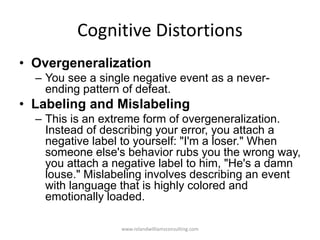 Cognitive Distortions
• Overgeneralization
– You see a single negative event as a never-
ending pattern of defeat.
• Labeling and Mislabeling
– This is an extreme form of overgeneralization.
Instead of describing your error, you attach a
negative label to yourself: "I'm a loser." When
someone else's behavior rubs you the wrong way,
you attach a negative label to him, "He's a damn
louse." Mislabeling involves describing an event
with language that is highly colored and
emotionally loaded.
www.rolandwilliamsconsulting.com
 