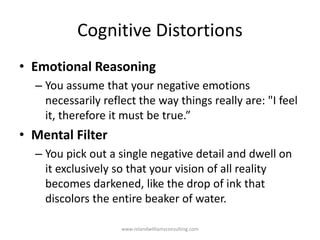 Cognitive Distortions
• Emotional Reasoning
– You assume that your negative emotions
necessarily reflect the way things really are: "I feel
it, therefore it must be true.”
• Mental Filter
– You pick out a single negative detail and dwell on
it exclusively so that your vision of all reality
becomes darkened, like the drop of ink that
discolors the entire beaker of water.
www.rolandwilliamsconsulting.com
 