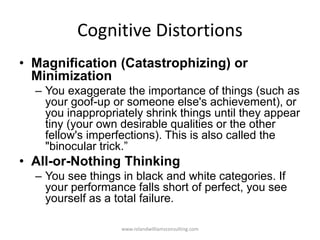 Cognitive Distortions
• Magnification (Catastrophizing) or
Minimization
– You exaggerate the importance of things (such as
your goof-up or someone else's achievement), or
you inappropriately shrink things until they appear
tiny (your own desirable qualities or the other
fellow's imperfections). This is also called the
"binocular trick.”
• All-or-Nothing Thinking
– You see things in black and white categories. If
your performance falls short of perfect, you see
yourself as a total failure.
www.rolandwilliamsconsulting.com
 