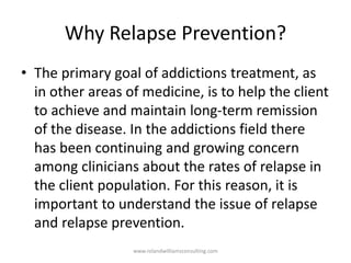 Why Relapse Prevention?
• The primary goal of addictions treatment, as
in other areas of medicine, is to help the client
to achieve and maintain long-term remission
of the disease. In the addictions field there
has been continuing and growing concern
among clinicians about the rates of relapse in
the client population. For this reason, it is
important to understand the issue of relapse
and relapse prevention.
www.rolandwilliamsconsulting.com
 