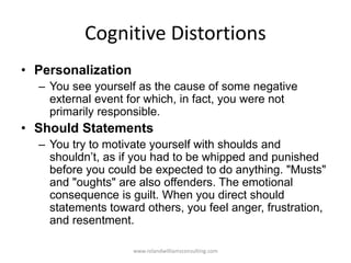 Cognitive Distortions
• Personalization
– You see yourself as the cause of some negative
external event for which, in fact, you were not
primarily responsible.
• Should Statements
– You try to motivate yourself with shoulds and
shouldn’t, as if you had to be whipped and punished
before you could be expected to do anything. "Musts"
and "oughts" are also offenders. The emotional
consequence is guilt. When you direct should
statements toward others, you feel anger, frustration,
and resentment.
www.rolandwilliamsconsulting.com
 