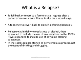 What is a Relapse?
• To fall back or revert to a former state , regress after a
period of recovery from illness, to slip back to bad ways.
• A tendency to revert back to old self-defeating behavior.
• Relapse was initially viewed as use of alcohol, then
expanded to include the use of any sedatives. In the 1960’s
it was expanded to include use of any mind altering
substances.
• In the 1980’s relapse started to be viewed as a process, not
the event of drinking and drugging.
www.rolandwilliamsconsulting.com
 