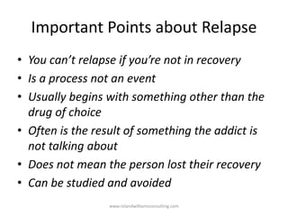 Important Points about Relapse
• You can’t relapse if you’re not in recovery
• Is a process not an event
• Usually begins with something other than the
drug of choice
• Often is the result of something the addict is
not talking about
• Does not mean the person lost their recovery
• Can be studied and avoided
www.rolandwilliamsconsulting.com
 