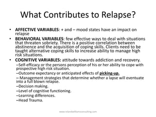 What Contributes to Relapse?
• AFFECTIVE VARIABLES: + and – mood states have an impact on
relapse
• BEHAVIORAL VARIABLES: few effective ways to deal with situations
that threaten sobriety. There is a positive correlation between
abstinence and the acquisition of coping skills. Clients need to be
taught alternative coping skills to increase ability to manage high
risk situations.
• COGNITIVE VARIABLES: attitude towards addiction and recovery.
–Self-efficacy or the persons perception of his or her ability to cope with
prospective high risk situation.
–Outcome expectancy or anticipated effects of picking-up.
– Management strategies that determine whether a lapse will eventuate
into a full blown relapse.
–Decision making.
–Level of cognitive functioning.
–Learning differences.
–Head Trauma.
www.rolandwilliamsconsulting.com
 