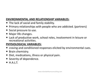 ENVIRONMENTAL AND RELATIONSHIP VARIABLES:
 The lack of social and family stability.
 Primary relationships with people who are addicted. (partners)
 Social pressure to use.
 Major life changes.
 Lack of productive work, school roles, involvement in leisure or
recreational activities.
PHYSIOLOGICAL VARIABLES:
 craving and conditioned responses elicited by environmental cues.
 Brain chemistry.
 Diet, medications, illness or physical pain.
 Severity of dependence.
 H.A.L.T.
www.rolandwilliamsconsulting.com
 